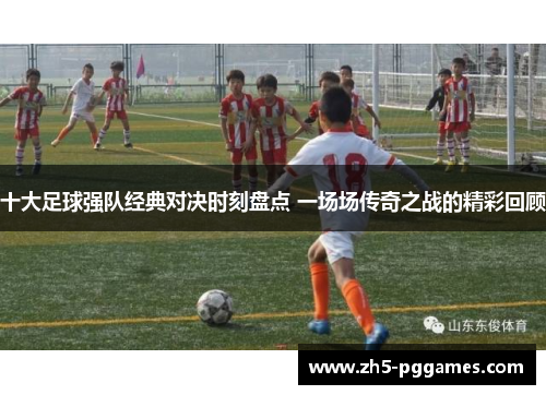 十大足球强队经典对决时刻盘点 一场场传奇之战的精彩回顾