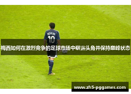 梅西如何在激烈竞争的足球市场中崭露头角并保持巅峰状态 梅西如何在激烈竞争的足球市场中崭露头角并保持巅峰状态