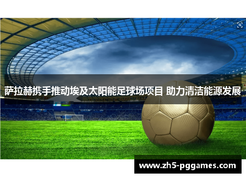 萨拉赫携手推动埃及太阳能足球场项目 助力清洁能源发展
