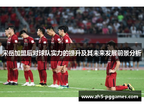 宋岳加盟后对球队实力的提升及其未来发展前景分析