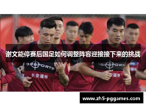 谢文能停赛后国足如何调整阵容迎接接下来的挑战 谢文能停赛后国足如何调整阵容迎接接下来的挑战