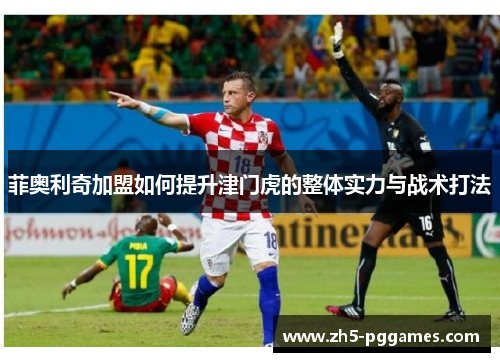 菲奥利奇加盟如何提升津门虎的整体实力与战术打法