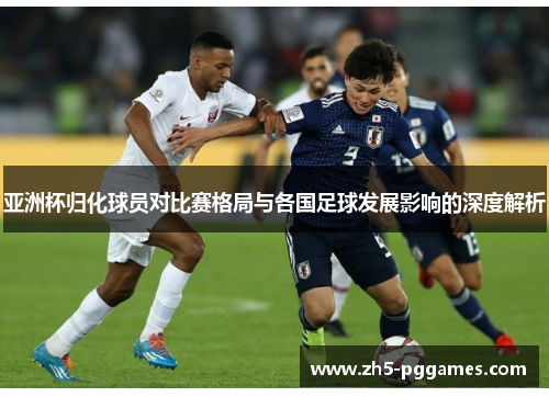 亚洲杯归化球员对比赛格局与各国足球发展影响的深度解析