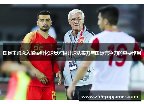 国足主帅深入解读归化球员对提升球队实力与国际竞争力的重要作用