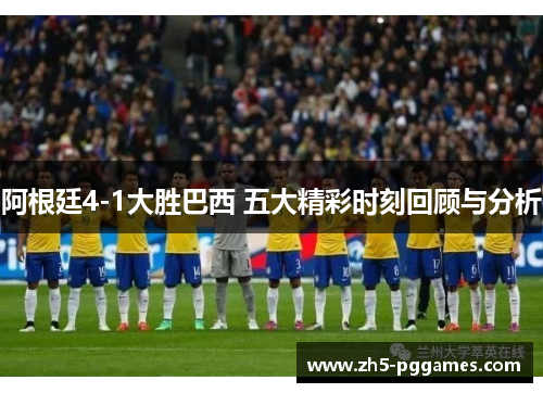 阿根廷4-1大胜巴西 五大精彩时刻回顾与分析