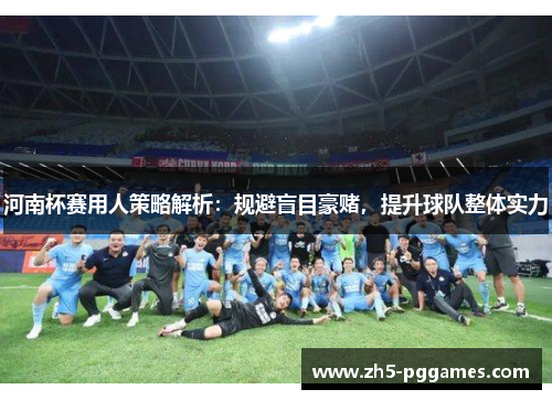 河南杯赛用人策略解析:规避盲目豪赌,提升球队整体实力 河南杯赛用人策略解析:规避盲目豪赌,提升球队整体实力
