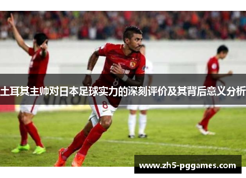 土耳其主帅对日本足球实力的深刻评价及其背后意义分析 土耳其主帅对日本足球实力的深刻评价及其背后意义分析