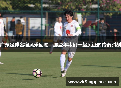 广东足球名宿风采回顾:那些年我们一起见证的传奇时刻 广东足球名宿风采回顾:那些年我们一起见证的传奇时刻