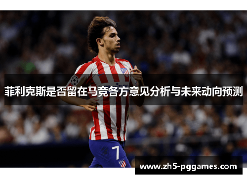 菲利克斯是否留在马竞各方意见分析与未来动向预测 菲利克斯是否留在马竞各方意见分析与未来动向预测
