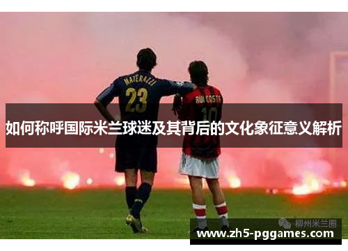 如何称呼国际米兰球迷及其背后的文化象征意义解析