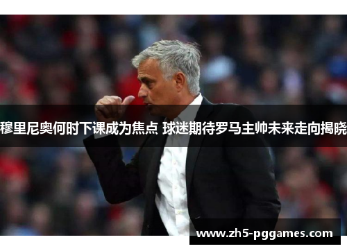 穆里尼奥何时下课成为焦点 球迷期待罗马主帅未来走向揭晓