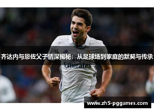 齐达内与恩佐父子情深揭秘：从足球场到家庭的默契与传承