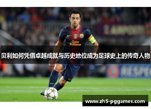 贝利如何凭借卓越成就与历史地位成为足球史上的传奇人物