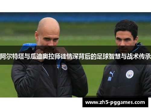 阿尔特塔与瓜迪奥拉师徒情深背后的足球智慧与战术传承