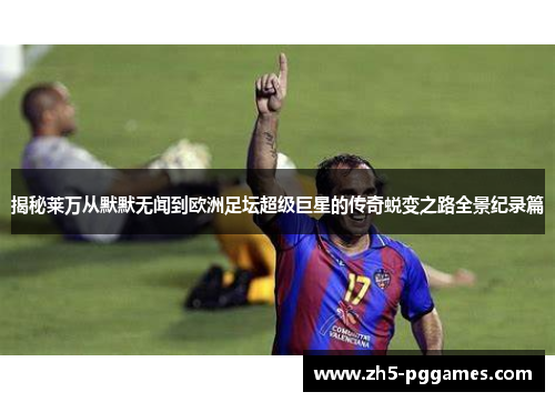 揭秘莱万从默默无闻到欧洲足坛超级巨星的传奇蜕变之路全景纪录篇