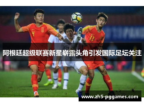 阿根廷超级联赛新星崭露头角引发国际足坛关注 阿根廷超级联赛新星崭露头角引发国际足坛关注
