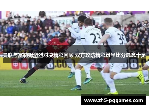 曼联与富勒姆激烈对决精彩回顾 双方攻防精彩纷呈比分悬念十足