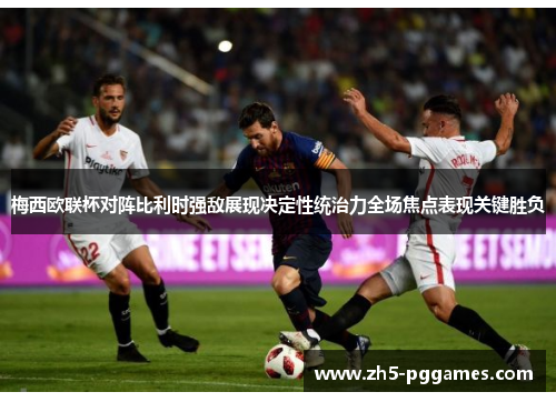 梅西欧联杯对阵比利时强敌展现决定性统治力全场焦点表现关键胜负